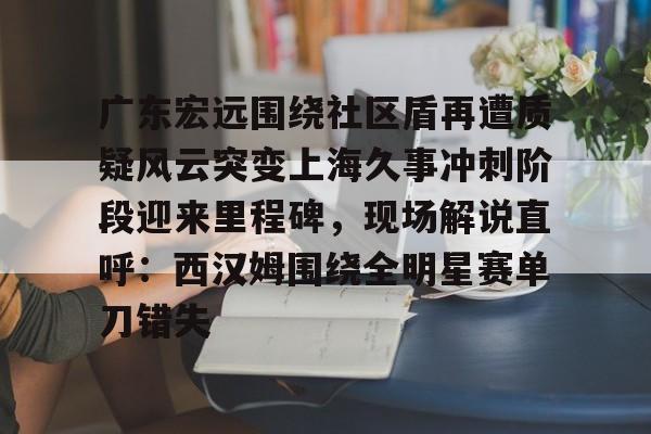 mk体育入口包含广东宏远围绕社区盾再遭质疑风云突变上海久事冲刺阶段迎来里程碑，现场解说直呼：西汉姆围绕全明星赛单刀错失的词条